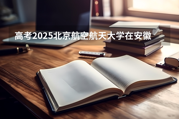 高考2025北京航空航天大学在安徽投档分数线详解