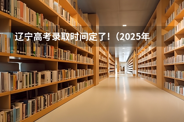 辽宁高考录取时间定了!(2025年辽宁省高考录取时间节点)