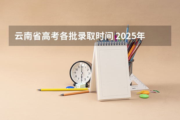 云南省高考各批录取时间 2025年云南高考录取结果公布时间