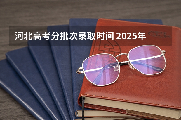 河北高考分批次录取时间 2025年河北省普通高考各批次录取时间