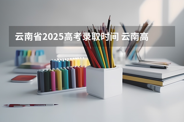 云南省2025高考录取时间 云南高考各批次录取工作安排一览