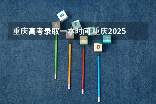 重庆高考录取一本时间 重庆2025年高考录取时间表