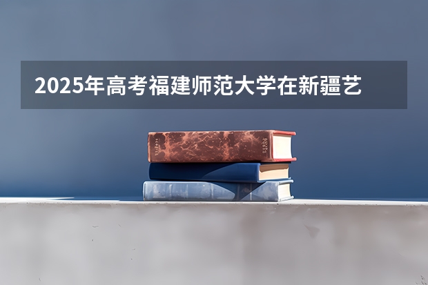 2025年高考福建师范大学在新疆艺术类投档分数线（2026参考）