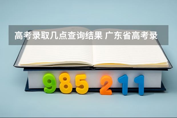 高考录取几点查询结果 广东省高考录取查询时间