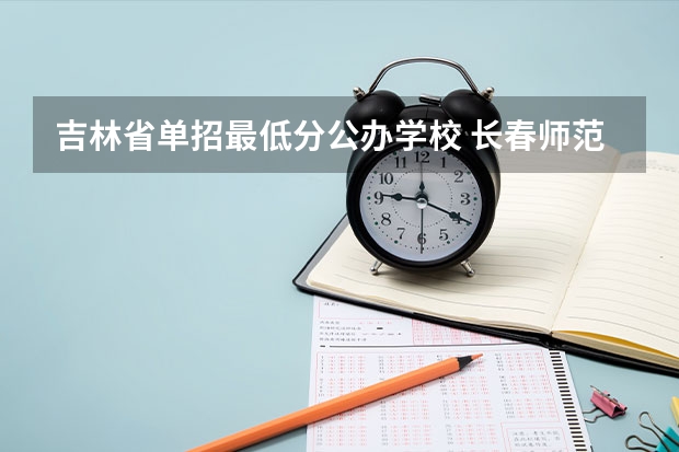 吉林省单招最低分公办学校 长春师范高等专科学校单招分数线