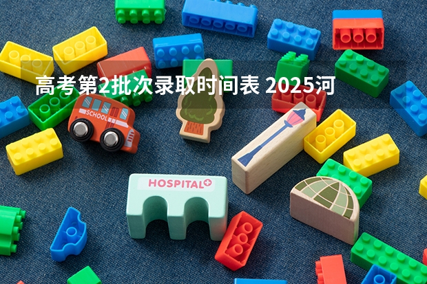 高考第2批次录取时间表 2025河北省高考批次录取时间表
