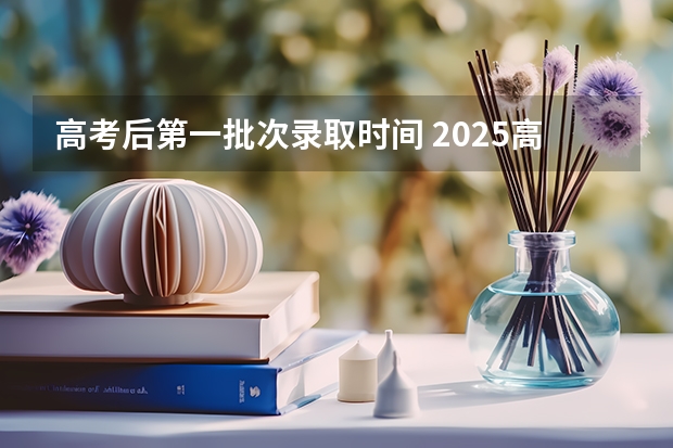 高考后第一批次录取时间 2025高考第一批次录取时间