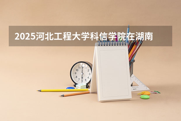 2025河北工程大学科信学院在湖南各专业招生人数介绍（2026参考）