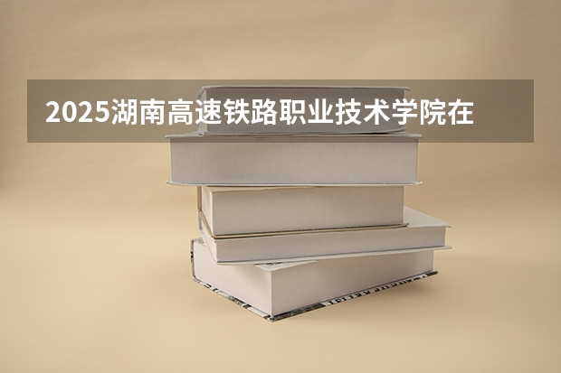 2025湖南高速铁路职业技术学院在河南各专业招生人数介绍（2026参考）