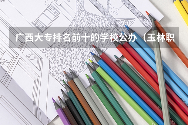广西大专排名前十的学校公办（玉林职校十大排名）