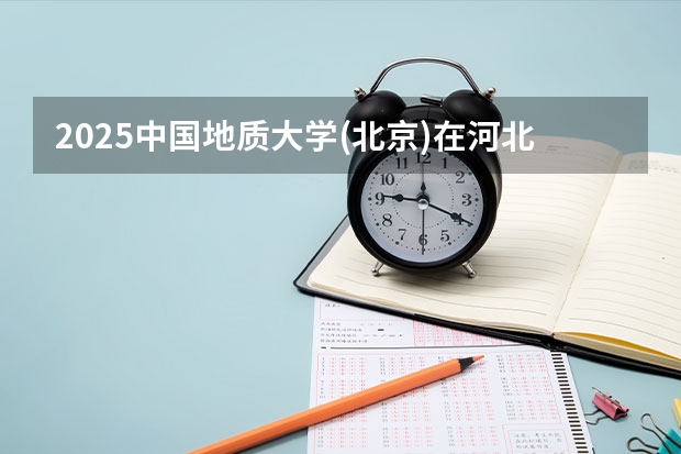 2025中国地质大学(北京)在河北各专业招生人数汇总（2026参考）