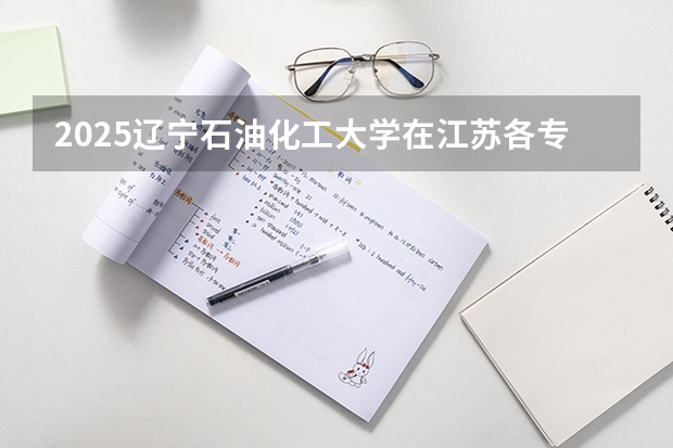 2025辽宁石油化工大学在江苏各专业招生人数汇总（2026参考）