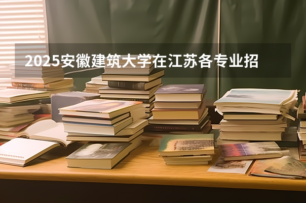 2025安徽建筑大学在江苏各专业招生人数汇总（2026参考）