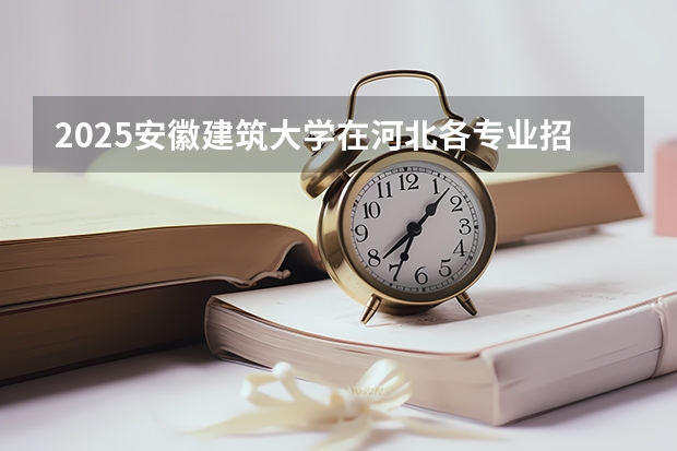 2025安徽建筑大学在河北各专业招生人数汇总（2026参考）