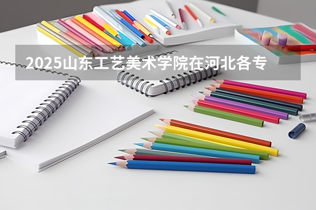 2025山东工艺美术学院在河北各专业招生人数汇总（2026参考）