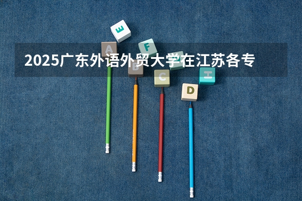 2025广东外语外贸大学在江苏各专业招生人数汇总（2026参考）