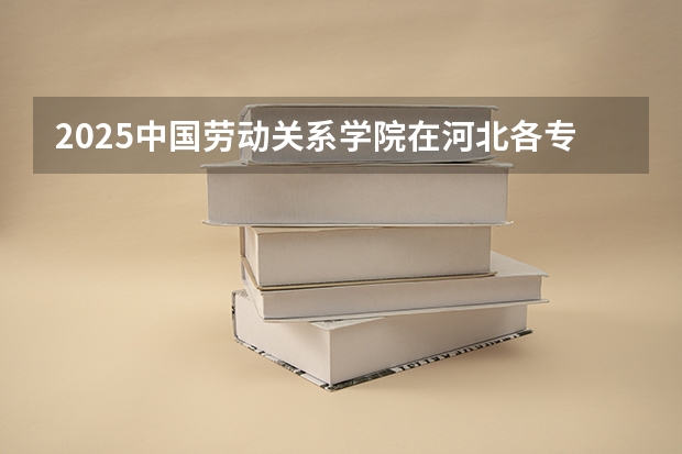 2025中国劳动关系学院在河北各专业招生人数汇总（2026参考）