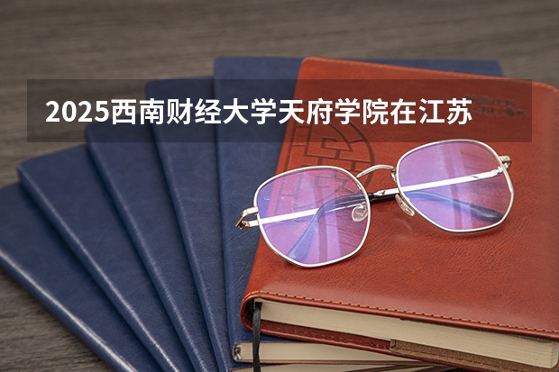 2025西南财经大学天府学院在江苏各专业招生人数汇总（2026参考）