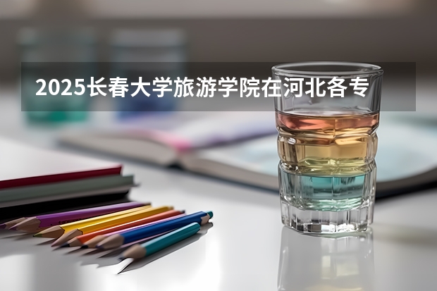 2025长春大学旅游学院在河北各专业招生人数汇总（2026参考）