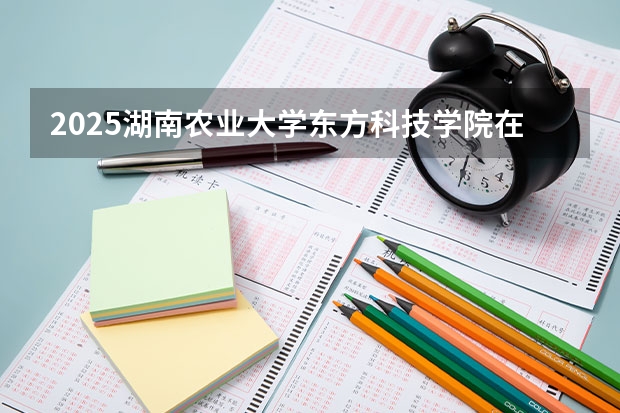 2025湖南农业大学东方科技学院在江苏各专业招生人数汇总（2026参考）