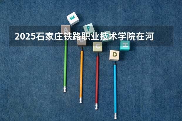 2025石家庄铁路职业技术学院在河北各专业招生人数汇总（2026参考）