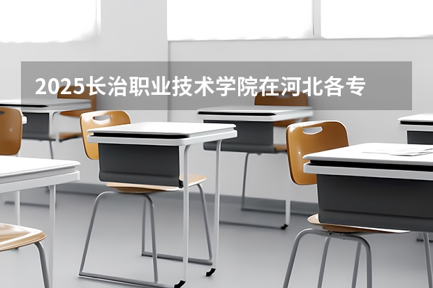 2025长治职业技术学院在河北各专业招生人数汇总（2026参考）