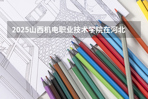2025山西机电职业技术学院在河北各专业招生人数汇总（2026参考）