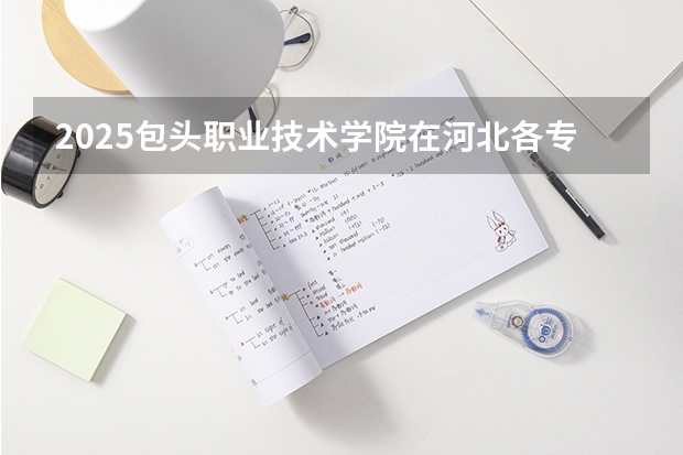 2025包头职业技术学院在河北各专业招生人数汇总（2026参考）