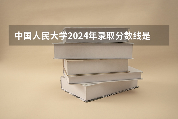 中国人民大学2024年录取分数线是多少？