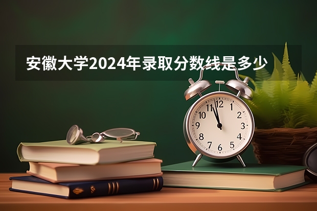 安徽大学2024年录取分数线是多少？