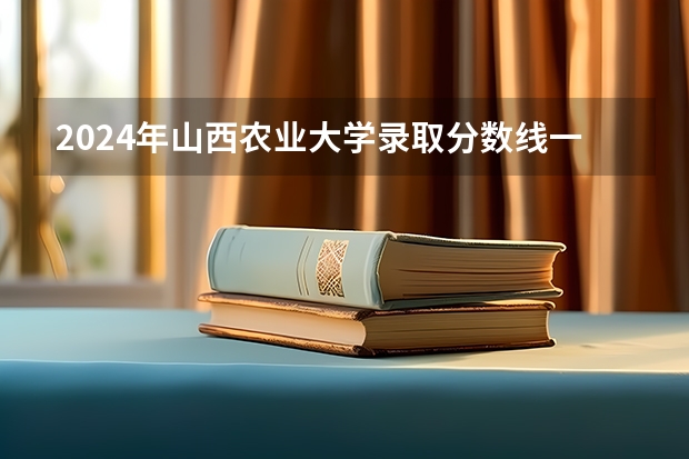 2024年山西农业大学录取分数线一览表