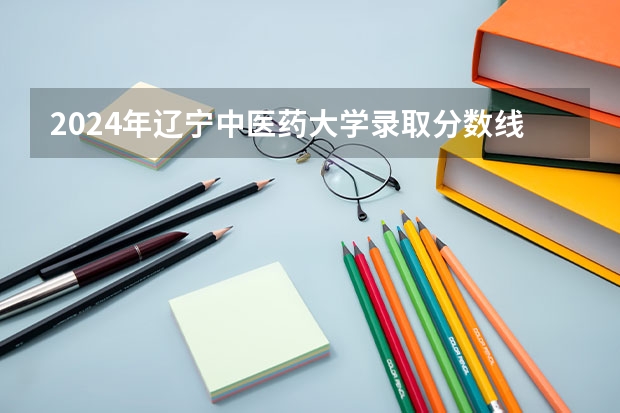 2024年辽宁中医药大学录取分数线一览表