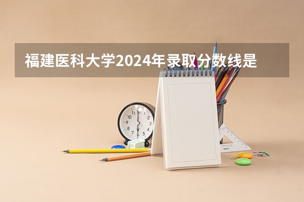 福建医科大学2024年录取分数线是多少？