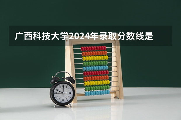 广西科技大学2024年录取分数线是多少？