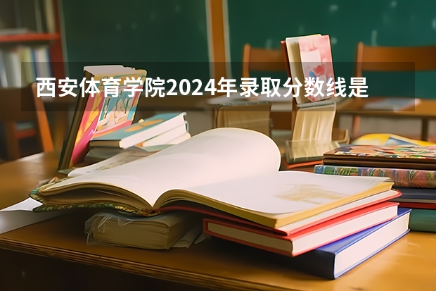 西安体育学院2024年录取分数线是多少？