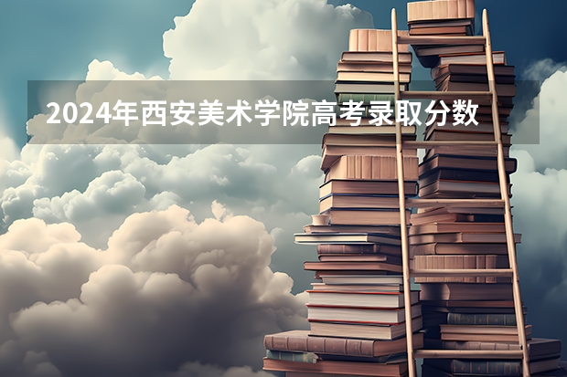 2024年西安美术学院高考录取分数线是多少？