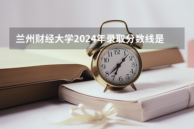 兰州财经大学2024年录取分数线是多少？