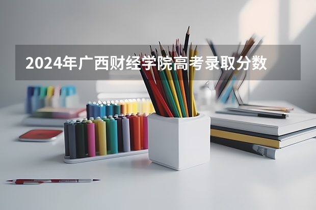 2024年广西财经学院高考录取分数线是多少？