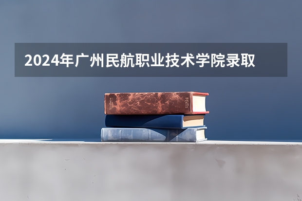 2024年广州民航职业技术学院录取分数线一览表