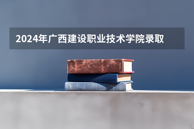 2024年广西建设职业技术学院录取分数线一览表