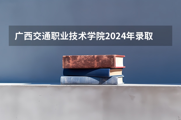 广西交通职业技术学院2024年录取分数线是多少？