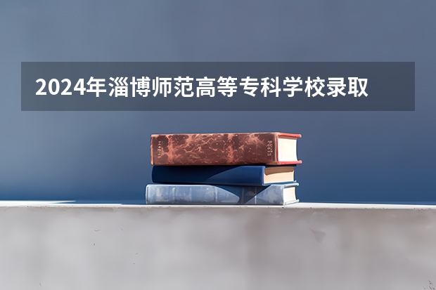 2024年淄博师范高等专科学校录取分数线一览表