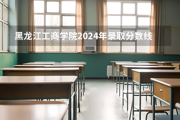 黑龙江工商学院2024年录取分数线是多少？