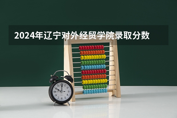 2024年辽宁对外经贸学院录取分数线一览表