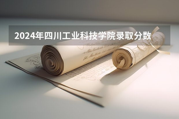 2024年四川工业科技学院录取分数线一览表