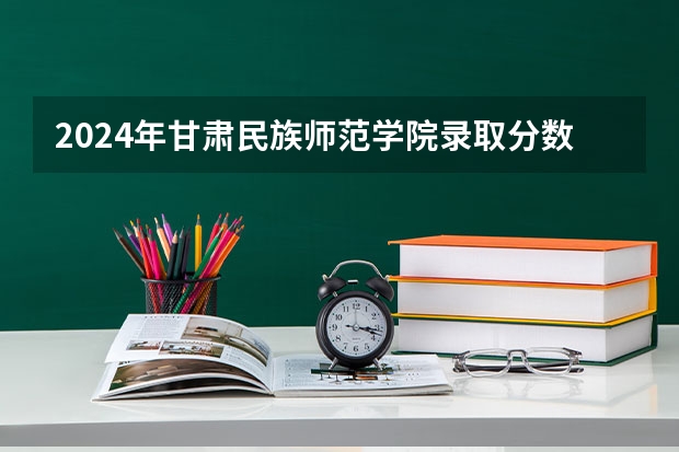 2024年甘肃民族师范学院录取分数线一览表