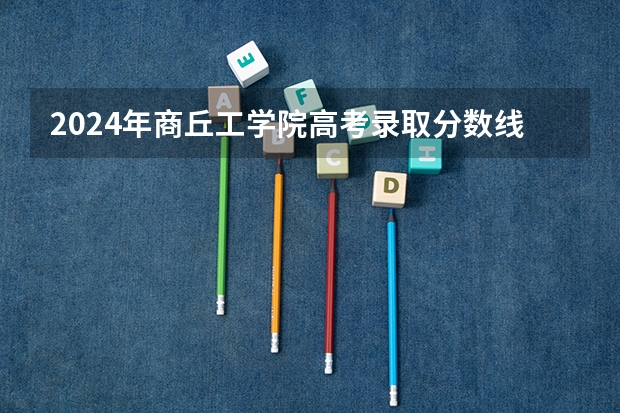 2024年商丘工学院高考录取分数线是多少？