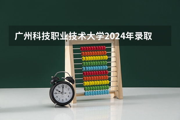广州科技职业技术大学2024年录取分数线是多少？