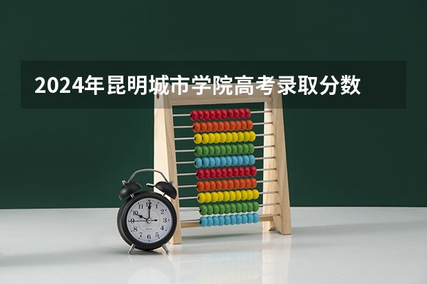 2024年昆明城市学院高考录取分数线是多少？