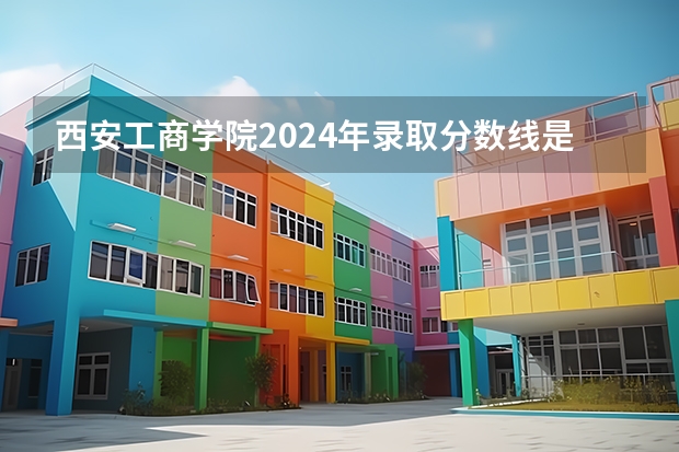 西安工商学院2024年录取分数线是多少？